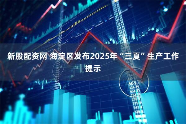 新股配资网 海淀区发布2025年“三夏”生产工作提示