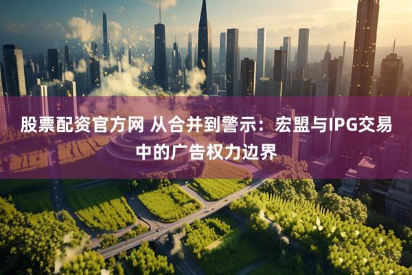 股票配资官方网 从合并到警示：宏盟与IPG交易中的广告权力边界