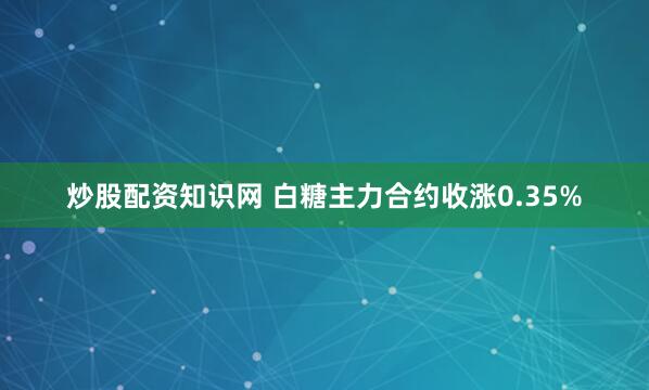 炒股配资知识网 白糖主力合约收涨0.35%