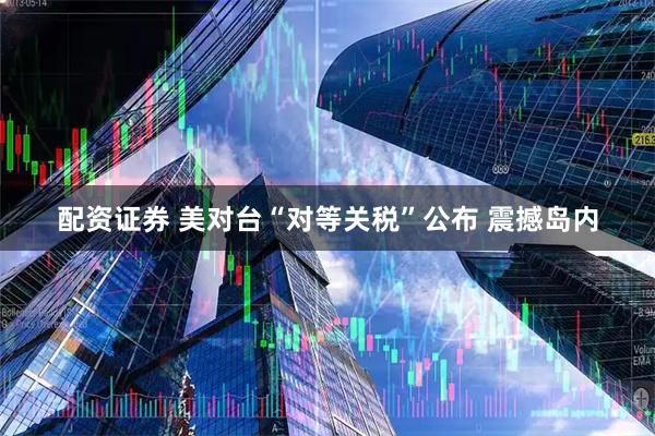 配资证券 美对台“对等关税”公布 震撼岛内