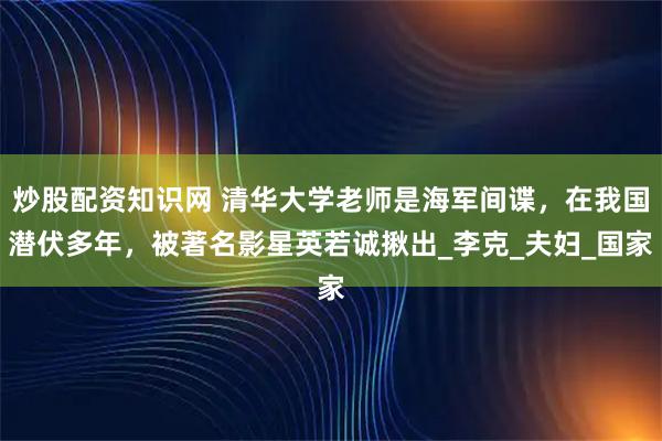 炒股配资知识网 清华大学老师是海军间谍，在我国潜伏多年，被著名影星英若诚揪出_李克_夫妇_国家