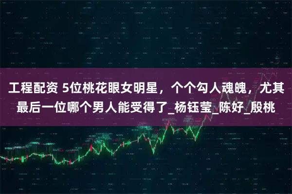 工程配资 5位桃花眼女明星，个个勾人魂魄，尤其最后一位哪个男人能受得了_杨钰莹_陈好_殷桃