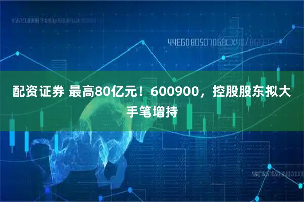 配资证券 最高80亿元！600900，控股股东拟大手笔增持