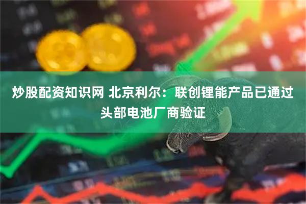 炒股配资知识网 北京利尔：联创锂能产品已通过头部电池厂商验证