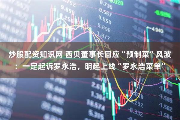 炒股配资知识网 西贝董事长回应“预制菜”风波：一定起诉罗永浩，明起上线“罗永浩菜单”