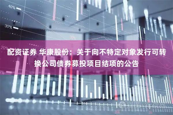 配资证券 华康股份：关于向不特定对象发行可转换公司债券募投项目结项的公告