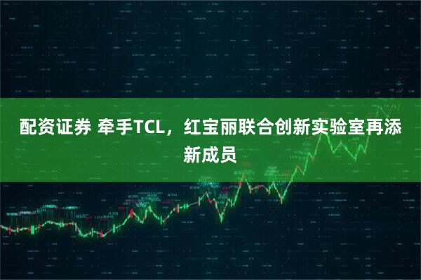 配资证券 牵手TCL，红宝丽联合创新实验室再添新成员