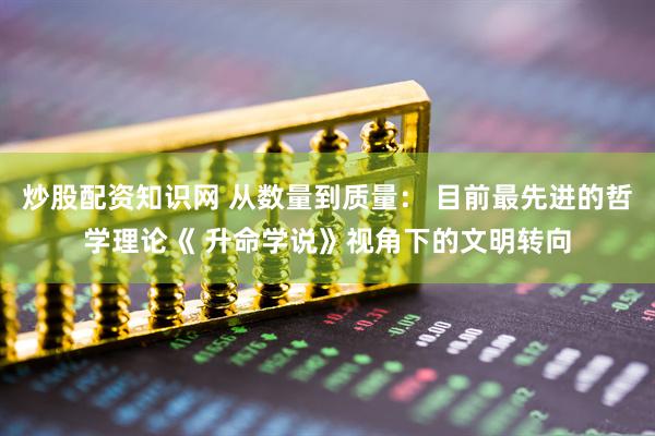 炒股配资知识网 从数量到质量： 目前最先进的哲学理论《 升命学说》视角下的文明转向