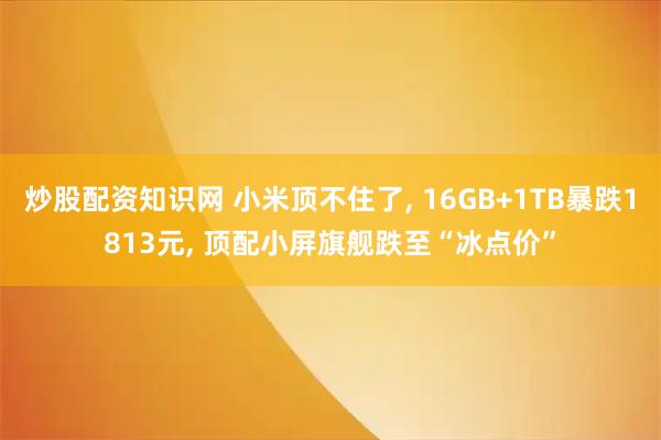 炒股配资知识网 小米顶不住了, 16GB+1TB暴跌1813元, 顶配小屏旗舰跌至“冰点价”