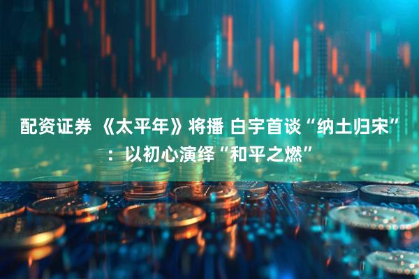 配资证券 《太平年》将播 白宇首谈“纳土归宋”：以初心演绎“和平之燃”