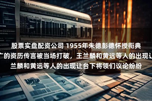 股票实盘配资公司 1955年朱德彭德怀授衔典礼举行，那句流传甚广的资历传言被当场打破，王兰麟和黄远等人的出现让台下将领们议论纷纷