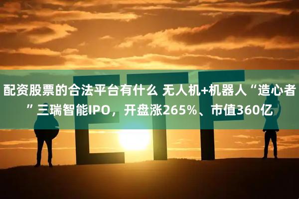 配资股票的合法平台有什么 无人机+机器人“造心者”三瑞智能IPO，开盘涨265%、市值360亿